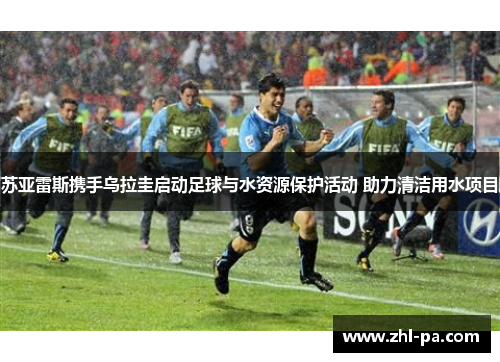 苏亚雷斯携手乌拉圭启动足球与水资源保护活动 助力清洁用水项目