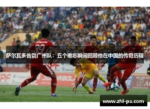 萨尔瓦多告别广州队：五个难忘瞬间回顾他在中国的传奇历程