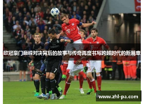 欧冠豪门巅峰对决背后的故事与传奇再度书写跨越时代的新篇章