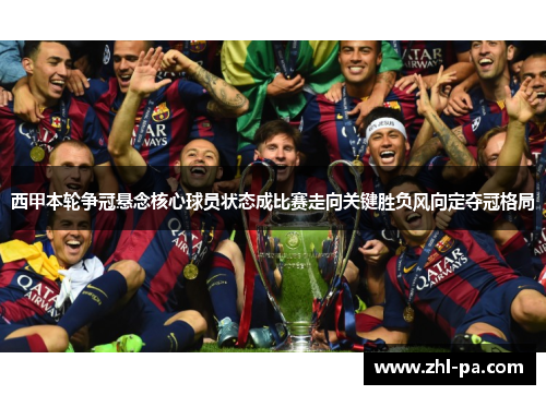 西甲本轮争冠悬念核心球员状态成比赛走向关键胜负风向定夺冠格局