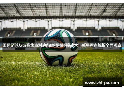 国际足球友谊赛焦点对决前瞻强强碰撞战术与新星看点解析全面观察