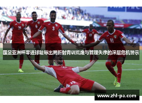 国足亚洲杯零进球耻辱出局折射青训荒废与管理失序的深层危机警示