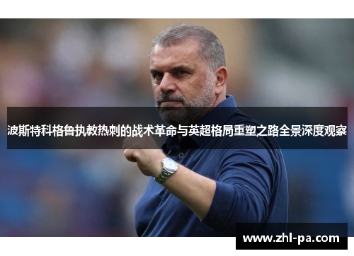 波斯特科格鲁执教热刺的战术革命与英超格局重塑之路全景深度观察 波斯特科格鲁执教热刺的战术革命与英超格局重塑之路全景深度观察