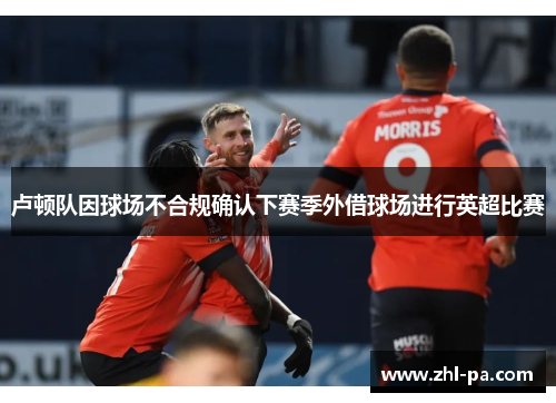 卢顿队因球场不合规确认下赛季外借球场进行英超比赛 卢顿队因球场不合规确认下赛季外借球场进行英超比赛