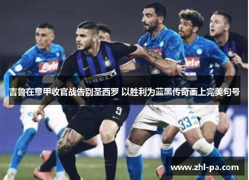 吉鲁在意甲收官战告别圣西罗 以胜利为蓝黑传奇画上完美句号 吉鲁在意甲收官战告别圣西罗 以胜利为蓝黑传奇画上完美句号