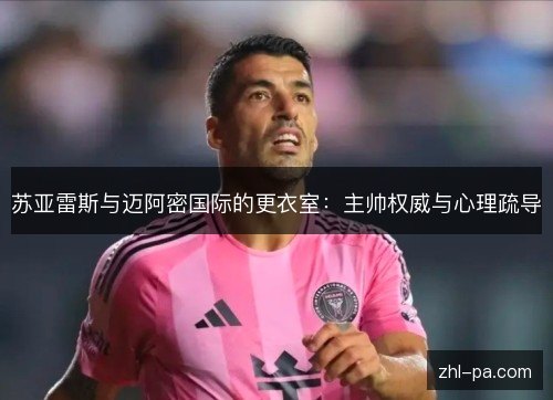 苏亚雷斯与迈阿密国际的更衣室:主帅权威与心理疏导 苏亚雷斯与迈阿密国际的更衣室:主帅权威与心理疏导